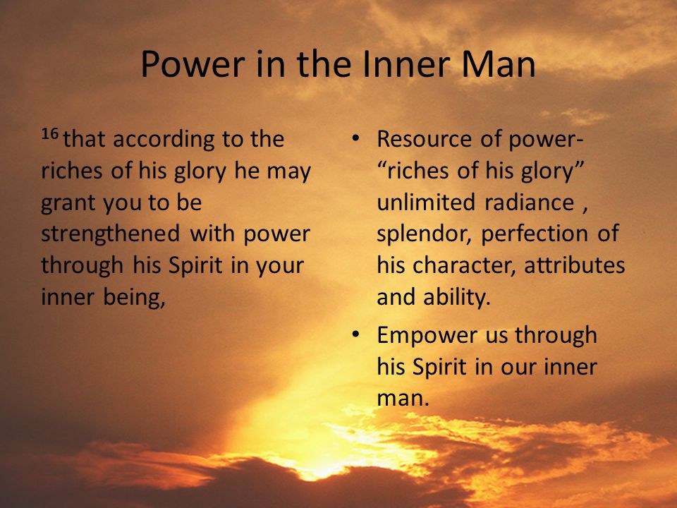 Power in the Inner Man 16 that according to the riches of his glory he may grant you to be strengthened with power through his Spirit in your inner being, Resource of power- riches of his glory unlimited radiance, splendor, perfection of his character, attributes and ability.