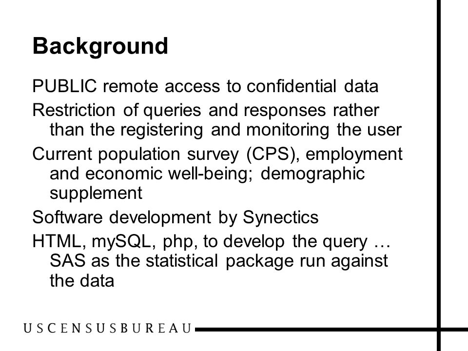 Background PUBLIC remote access to confidential data Restriction of queries and responses rather than the registering and monitoring the user Current population survey (CPS), employment and economic well-being; demographic supplement Software development by Synectics HTML, mySQL, php, to develop the query … SAS as the statistical package run against the data