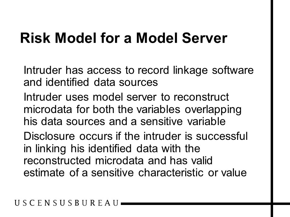 Risk Model for a Model Server Intruder has access to record linkage software and identified data sources Intruder uses model server to reconstruct microdata for both the variables overlapping his data sources and a sensitive variable Disclosure occurs if the intruder is successful in linking his identified data with the reconstructed microdata and has valid estimate of a sensitive characteristic or value