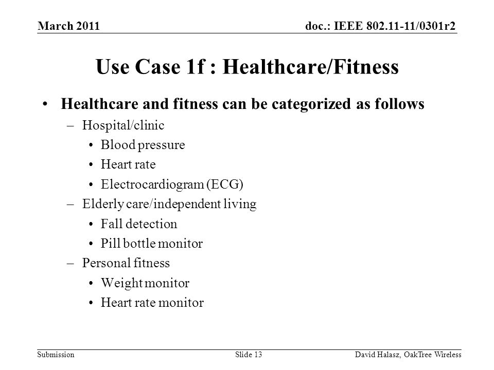 doc.: IEEE /0301r2 Submission Use Case 1f : Healthcare/Fitness Healthcare and fitness can be categorized as follows –Hospital/clinic Blood pressure Heart rate Electrocardiogram (ECG) –Elderly care/independent living Fall detection Pill bottle monitor –Personal fitness Weight monitor Heart rate monitor Slide 13 March 2011 David Halasz, OakTree Wireless