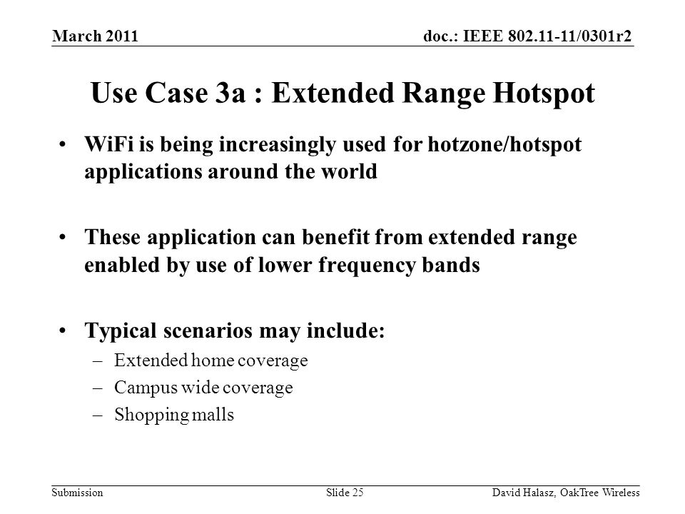 doc.: IEEE /0301r2 Submission Use Case 3a : Extended Range Hotspot WiFi is being increasingly used for hotzone/hotspot applications around the world These application can benefit from extended range enabled by use of lower frequency bands Typical scenarios may include: –Extended home coverage –Campus wide coverage –Shopping malls March 2011 David Halasz, OakTree WirelessSlide 25