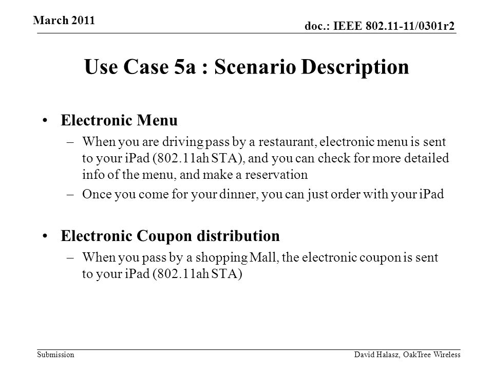 doc.: IEEE /0301r2 Submission Use Case 5a : Scenario Description Electronic Menu –When you are driving pass by a restaurant, electronic menu is sent to your iPad (802.11ah STA), and you can check for more detailed info of the menu, and make a reservation –Once you come for your dinner, you can just order with your iPad Electronic Coupon distribution –When you pass by a shopping Mall, the electronic coupon is sent to your iPad (802.11ah STA) March 2011 David Halasz, OakTree Wireless