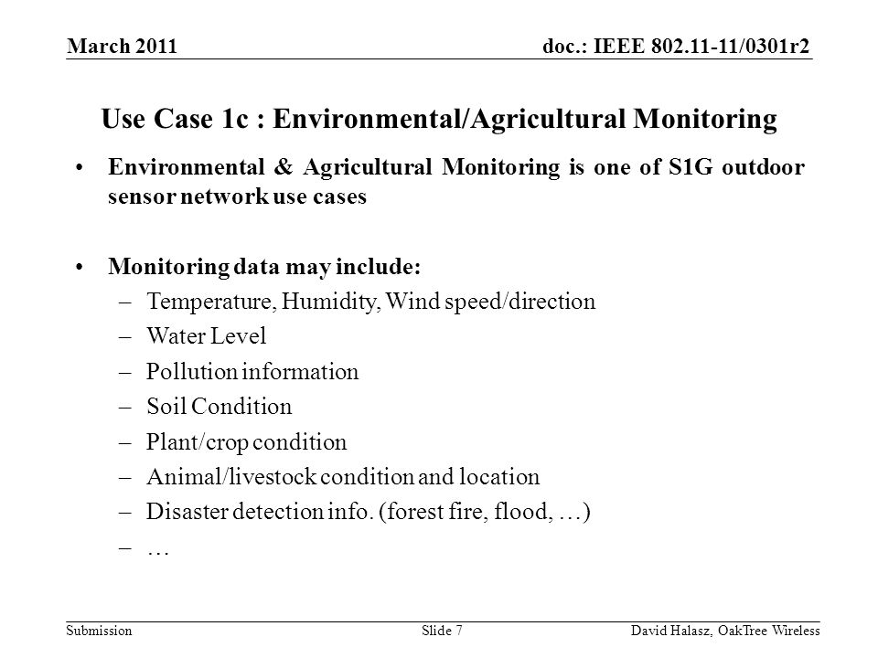 doc.: IEEE /0301r2 Submission Use Case 1c : Environmental/Agricultural Monitoring Environmental & Agricultural Monitoring is one of S1G outdoor sensor network use cases Monitoring data may include: –Temperature, Humidity, Wind speed/direction –Water Level –Pollution information –Soil Condition –Plant/crop condition –Animal/livestock condition and location –Disaster detection info.