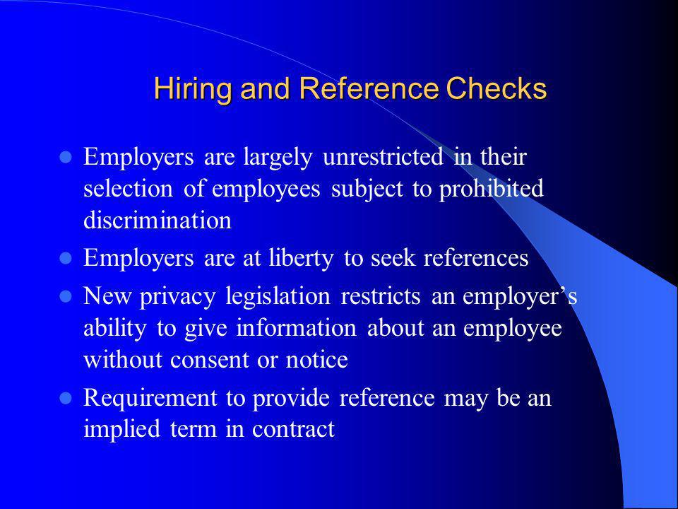 Hiring and Reference Checks Employers are largely unrestricted in their selection of employees subject to prohibited discrimination Employers are at liberty to seek references New privacy legislation restricts an employers ability to give information about an employee without consent or notice Requirement to provide reference may be an implied term in contract
