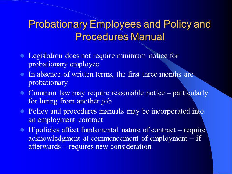Probationary Employees and Policy and Procedures Manual Legislation does not require minimum notice for probationary employee In absence of written terms, the first three months are probationary Common law may require reasonable notice – particularly for luring from another job Policy and procedures manuals may be incorporated into an employment contract If policies affect fundamental nature of contract – require acknowledgment at commencement of employment – if afterwards – requires new consideration