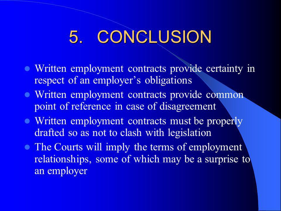 5.CONCLUSION Written employment contracts provide certainty in respect of an employers obligations Written employment contracts provide common point of reference in case of disagreement Written employment contracts must be properly drafted so as not to clash with legislation The Courts will imply the terms of employment relationships, some of which may be a surprise to an employer
