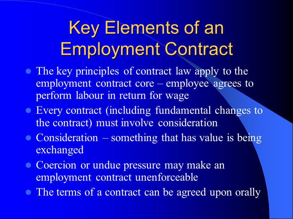 Key Elements of an Employment Contract The key principles of contract law apply to the employment contract core – employee agrees to perform labour in return for wage Every contract (including fundamental changes to the contract) must involve consideration Consideration – something that has value is being exchanged Coercion or undue pressure may make an employment contract unenforceable The terms of a contract can be agreed upon orally