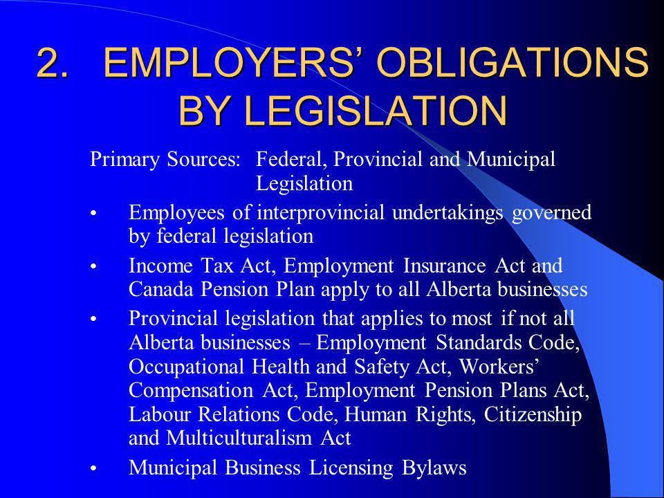2.EMPLOYERS OBLIGATIONS BY LEGISLATION Primary Sources: Federal, Provincial and Municipal Legislation Employees of interprovincial undertakings governed by federal legislation Income Tax Act, Employment Insurance Act and Canada Pension Plan apply to all Alberta businesses Provincial legislation that applies to most if not all Alberta businesses – Employment Standards Code, Occupational Health and Safety Act, Workers Compensation Act, Employment Pension Plans Act, Labour Relations Code, Human Rights, Citizenship and Multiculturalism Act Municipal Business Licensing Bylaws