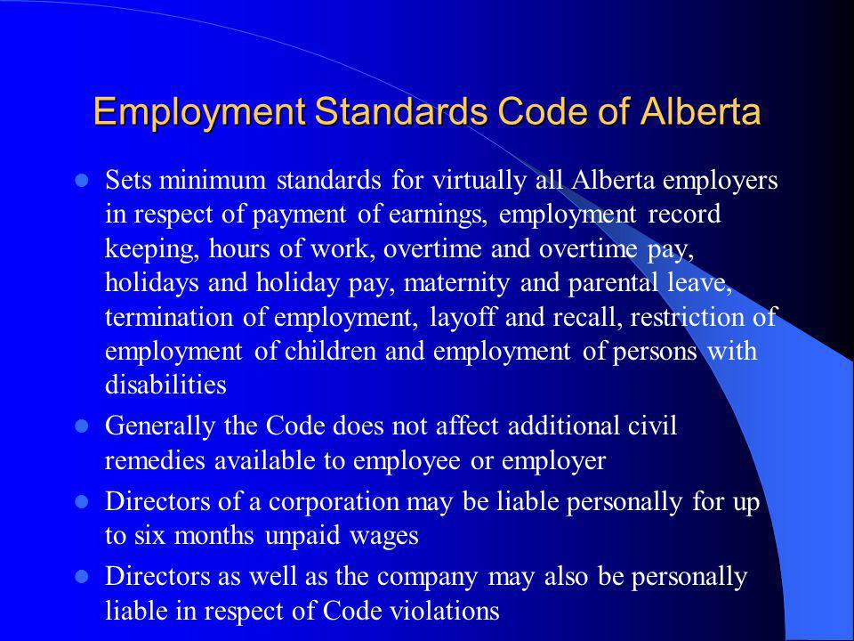 Employment Standards Code of Alberta Sets minimum standards for virtually all Alberta employers in respect of payment of earnings, employment record keeping, hours of work, overtime and overtime pay, holidays and holiday pay, maternity and parental leave, termination of employment, layoff and recall, restriction of employment of children and employment of persons with disabilities Generally the Code does not affect additional civil remedies available to employee or employer Directors of a corporation may be liable personally for up to six months unpaid wages Directors as well as the company may also be personally liable in respect of Code violations