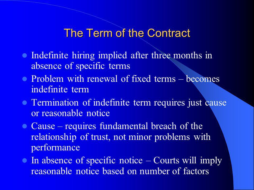 The Term of the Contract Indefinite hiring implied after three months in absence of specific terms Problem with renewal of fixed terms – becomes indefinite term Termination of indefinite term requires just cause or reasonable notice Cause – requires fundamental breach of the relationship of trust, not minor problems with performance In absence of specific notice – Courts will imply reasonable notice based on number of factors