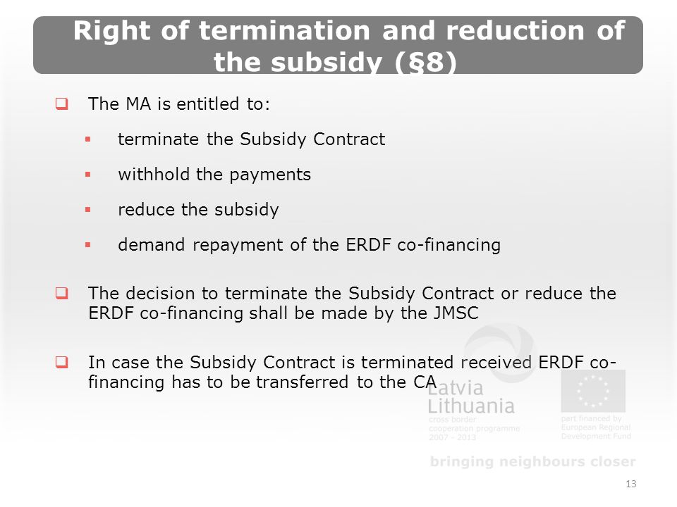 Right of termination and reduction of the subsidy (§8) The MA is entitled to: terminate the Subsidy Contract withhold the payments reduce the subsidy demand repayment of the ERDF co-financing The decision to terminate the Subsidy Contract or reduce the ERDF co-financing shall be made by the JMSC In case the Subsidy Contract is terminated received ERDF co- financing has to be transferred to the CA 13