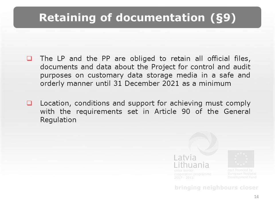 Retaining of documentation (§9) The LP and the PP are obliged to retain all official files, documents and data about the Project for control and audit purposes on customary data storage media in a safe and orderly manner until 31 December 2021 as a minimum Location, conditions and support for achieving must comply with the requirements set in Article 90 of the General Regulation 14
