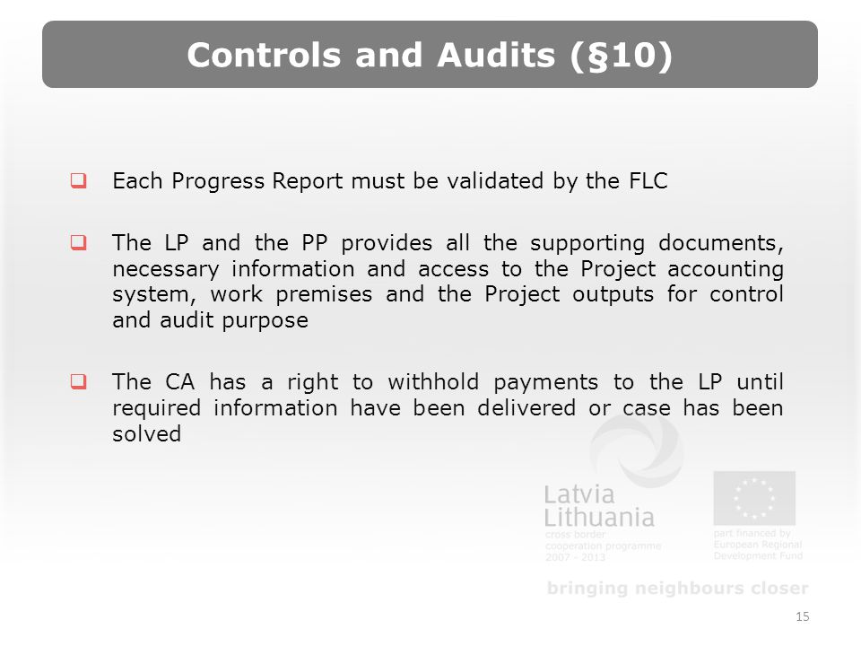 Controls and Audits (§10) Each Progress Report must be validated by the FLC The LP and the PP provides all the supporting documents, necessary information and access to the Project accounting system, work premises and the Project outputs for control and audit purpose The CA has a right to withhold payments to the LP until required information have been delivered or case has been solved 15