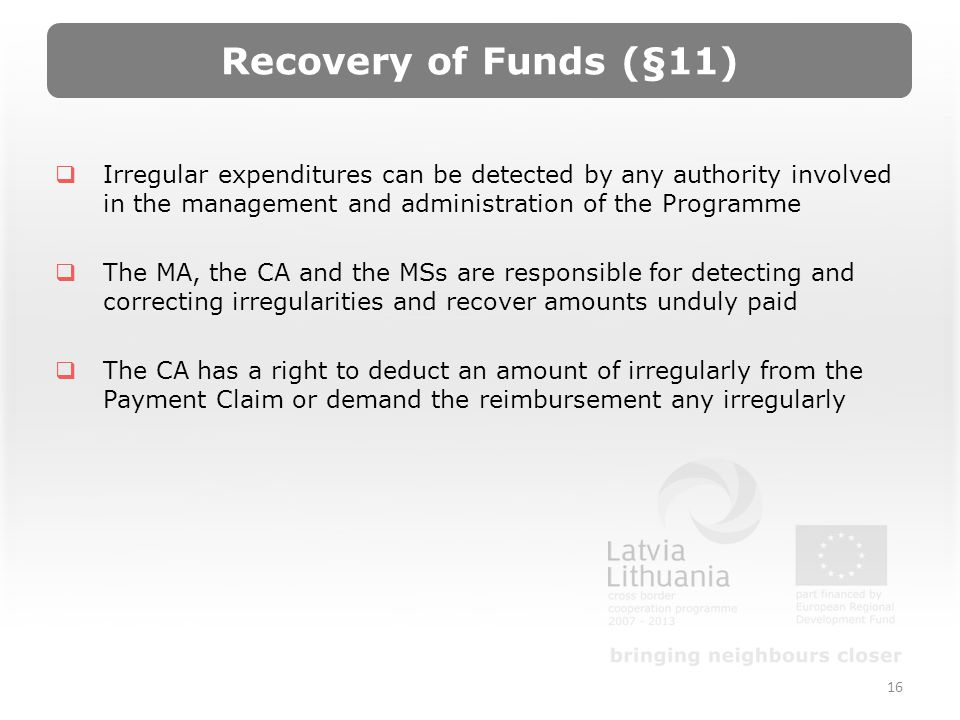 Recovery of Funds (§11) Irregular expenditures can be detected by any authority involved in the management and administration of the Programme The MA, the CA and the MSs are responsible for detecting and correcting irregularities and recover amounts unduly paid The CA has a right to deduct an amount of irregularly from the Payment Claim or demand the reimbursement any irregularly 16