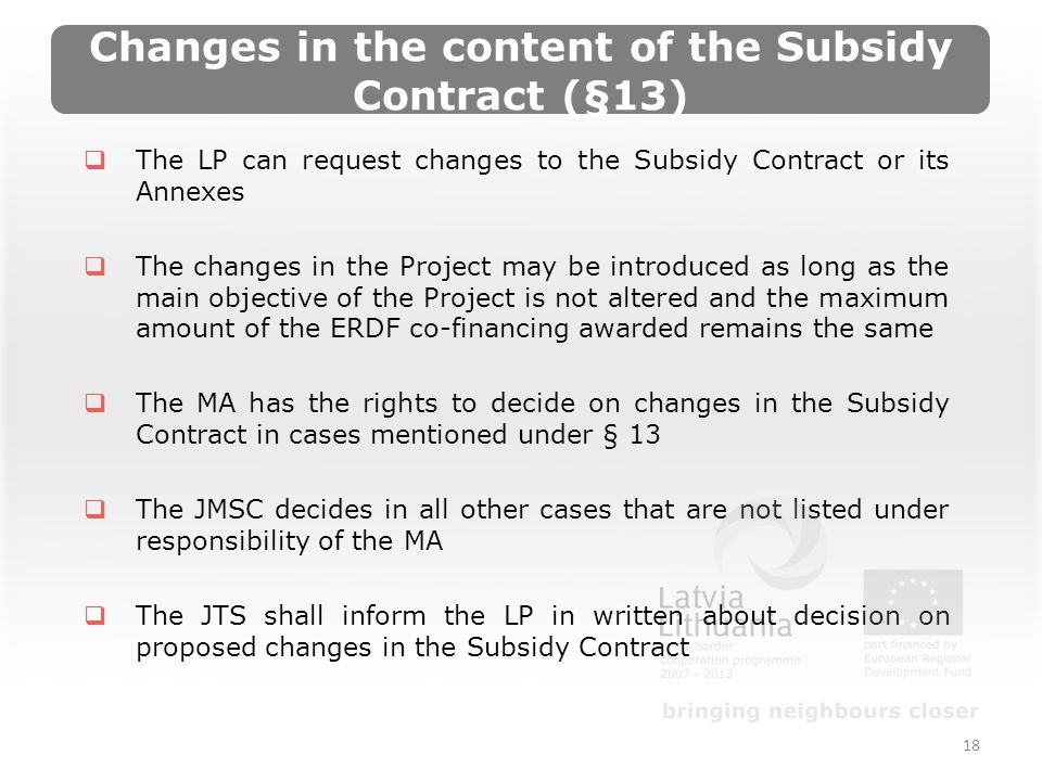 Changes in the content of the Subsidy Contract (§13) The LP can request changes to the Subsidy Contract or its Annexes The changes in the Project may be introduced as long as the main objective of the Project is not altered and the maximum amount of the ERDF co-financing awarded remains the same The MA has the rights to decide on changes in the Subsidy Contract in cases mentioned under § 13 The JMSC decides in all other cases that are not listed under responsibility of the MA The JTS shall inform the LP in written about decision on proposed changes in the Subsidy Contract 18