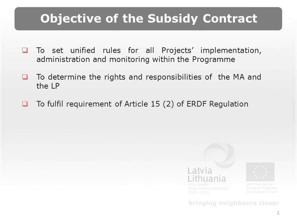 2 Objective of the Subsidy Contract To set unified rules for all Projects implementation, administration and monitoring within the Programme To determine the rights and responsibilities of the MA and the LP To fulfil requirement of Article 15 (2) of ERDF Regulation