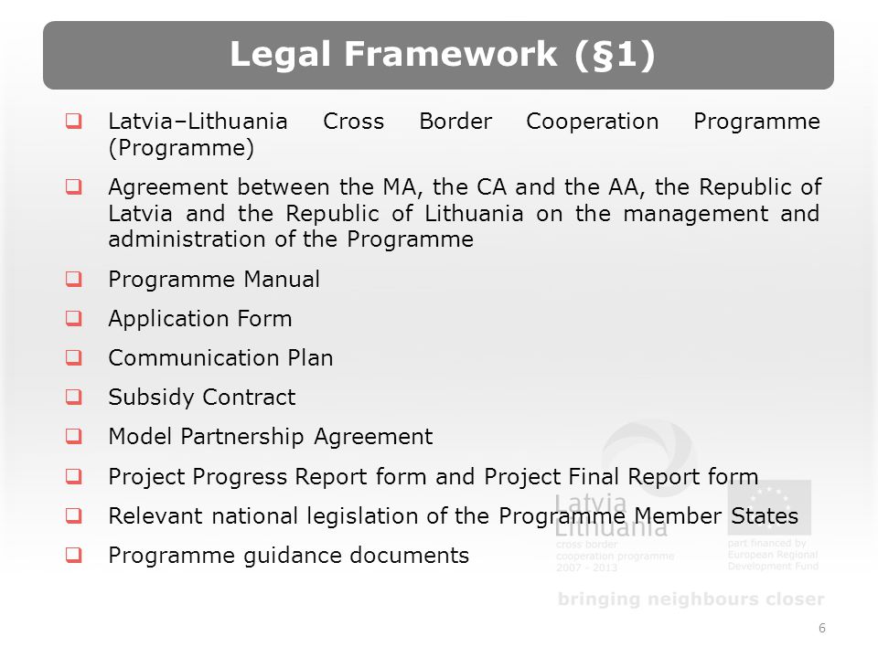 6 Latvia–Lithuania Cross Border Cooperation Programme (Programme) Agreement between the MA, the CA and the AA, the Republic of Latvia and the Republic of Lithuania on the management and administration of the Programme Programme Manual Application Form Communication Plan Subsidy Contract Model Partnership Agreement Project Progress Report form and Project Final Report form Relevant national legislation of the Programme Member States Programme guidance documents Legal Framework (§1)