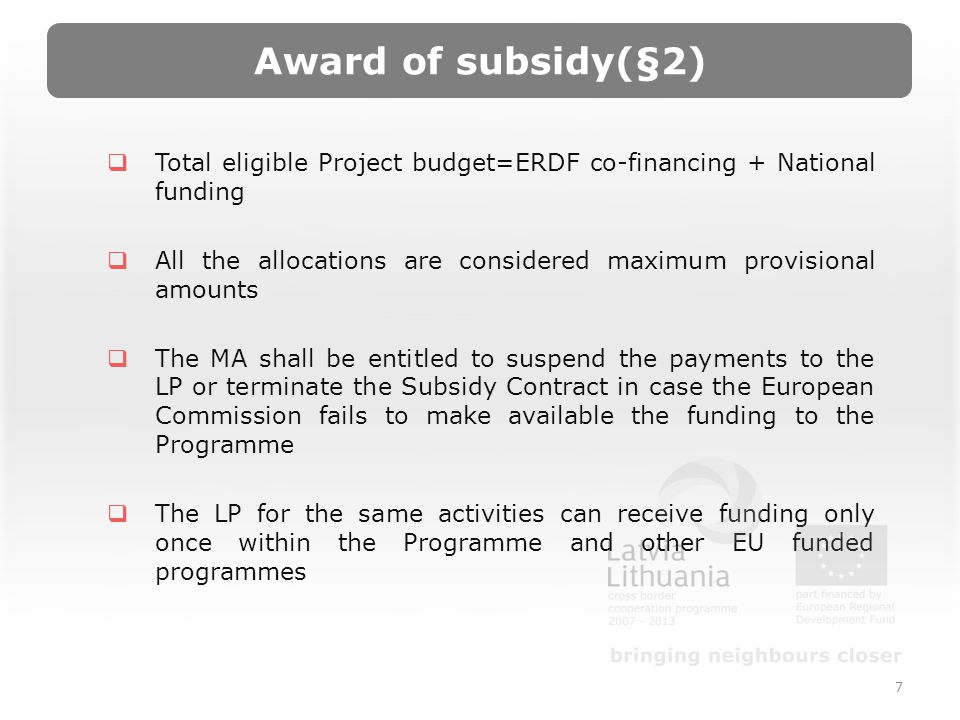 Award of subsidy(§2) Total eligible Project budget=ERDF co-financing + National funding All the allocations are considered maximum provisional amounts The MA shall be entitled to suspend the payments to the LP or terminate the Subsidy Contract in case the European Commission fails to make available the funding to the Programme The LP for the same activities can receive funding only once within the Programme and other EU funded programmes 7