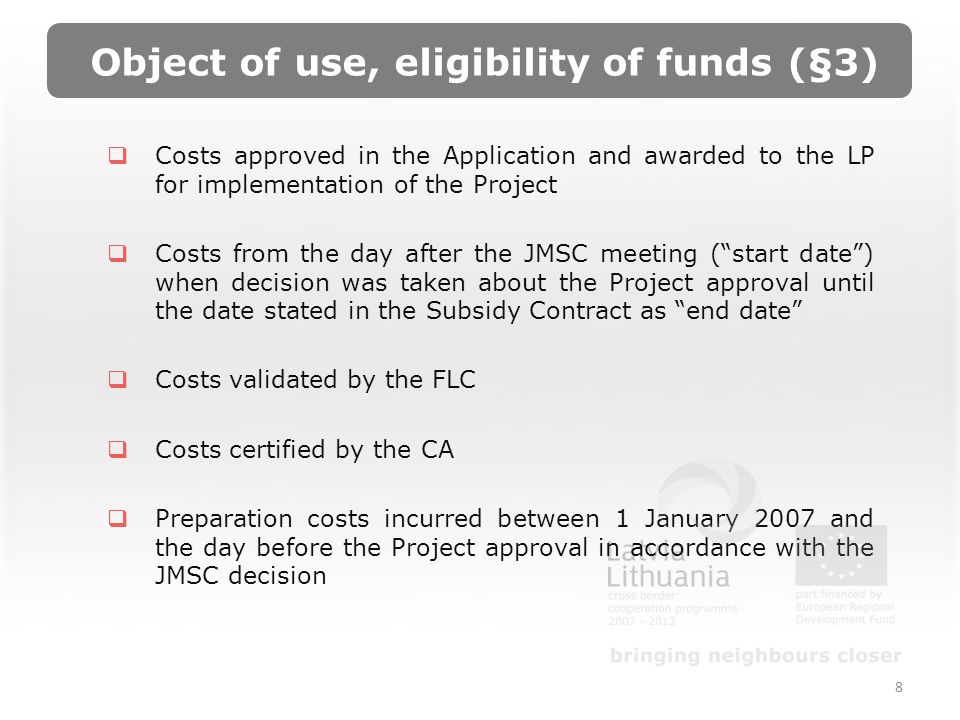 Object of use, eligibility of funds (§3) Costs approved in the Application and awarded to the LP for implementation of the Project Costs from the day after the JMSC meeting (start date) when decision was taken about the Project approval until the date stated in the Subsidy Contract as end date Costs validated by the FLC Costs certified by the CA Preparation costs incurred between 1 January 2007 and the day before the Project approval in accordance with the JMSC decision 8