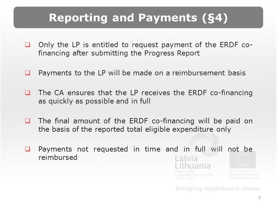 Reporting and Payments (§4) Only the LP is entitled to request payment of the ERDF co- financing after submitting the Progress Report Payments to the LP will be made on a reimbursement basis The CA ensures that the LP receives the ERDF co-financing as quickly as possible and in full The final amount of the ERDF co-financing will be paid on the basis of the reported total eligible expenditure only Payments not requested in time and in full will not be reimbursed 9