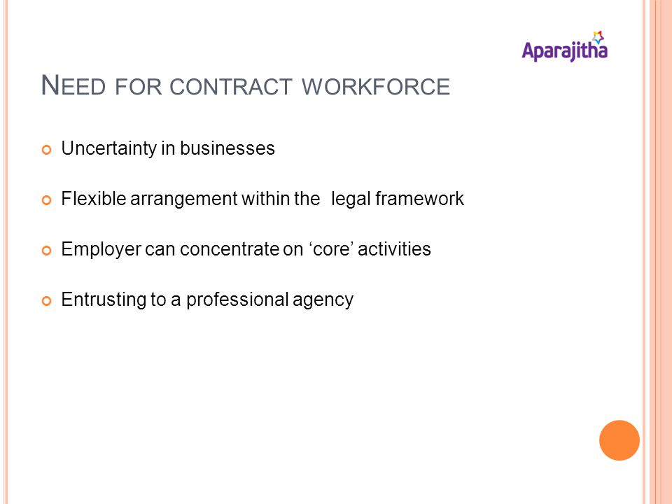 N EED FOR CONTRACT WORKFORCE Uncertainty in businesses Flexible arrangement within the legal framework Employer can concentrate on core activities Entrusting to a professional agency