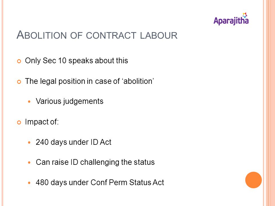A BOLITION OF CONTRACT LABOUR Only Sec 10 speaks about this The legal position in case of abolition Various judgements Impact of: 240 days under ID Act Can raise ID challenging the status 480 days under Conf Perm Status Act