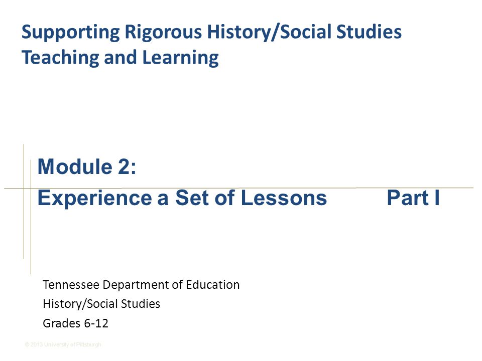 © 2013 University of Pittsburgh Tennessee Department of Education History/Social Studies Grades 6-12 Supporting Rigorous History/Social Studies Teaching and Learning Module 2: Experience a Set of Lessons Part I