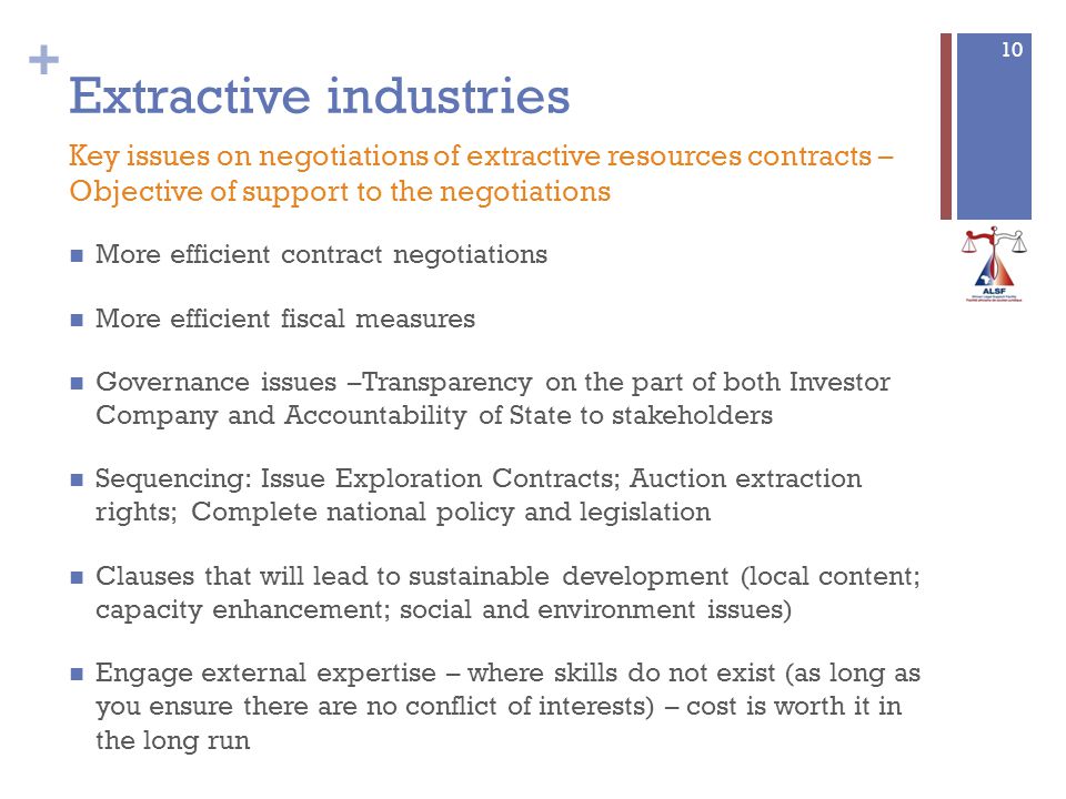 + Extractive industries More efficient contract negotiations More efficient fiscal measures Governance issues –Transparency on the part of both Investor Company and Accountability of State to stakeholders Sequencing: Issue Exploration Contracts; Auction extraction rights; Complete national policy and legislation Clauses that will lead to sustainable development (local content; capacity enhancement; social and environment issues) Engage external expertise – where skills do not exist (as long as you ensure there are no conflict of interests) – cost is worth it in the long run 10 Key issues on negotiations of extractive resources contracts – Objective of support to the negotiations