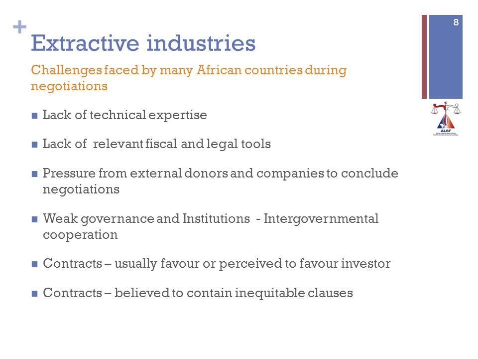 + Extractive industries Lack of technical expertise Lack of relevant fiscal and legal tools Pressure from external donors and companies to conclude negotiations Weak governance and Institutions - Intergovernmental cooperation Contracts – usually favour or perceived to favour investor Contracts – believed to contain inequitable clauses 8 Challenges faced by many African countries during negotiations