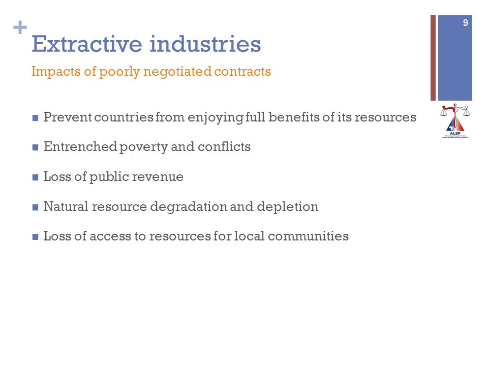 + Extractive industries Prevent countries from enjoying full benefits of its resources Entrenched poverty and conflicts Loss of public revenue Natural resource degradation and depletion Loss of access to resources for local communities 9 Impacts of poorly negotiated contracts