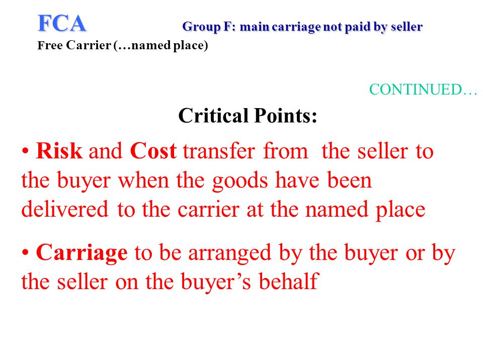FCA Group F: main carriage not paid by seller F FCA Group F: main carriage not paid by seller F ree Carrier (…named place) CONTINUED… Risk and Cost transfer from the seller to the buyer when the goods have been delivered to the carrier at the named place Carriage to be arranged by the buyer or by the seller on the buyers behalf Critical Points: