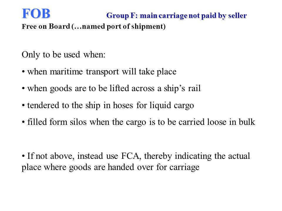 FOB Group F: main carriage not paid by seller F FOB Group F: main carriage not paid by seller F ree on Board (…named port of shipment) Only to be used when: when maritime transport will take place when goods are to be lifted across a ships rail tendered to the ship in hoses for liquid cargo filled form silos when the cargo is to be carried loose in bulk If not above, instead use FCA, thereby indicating the actual place where goods are handed over for carriage