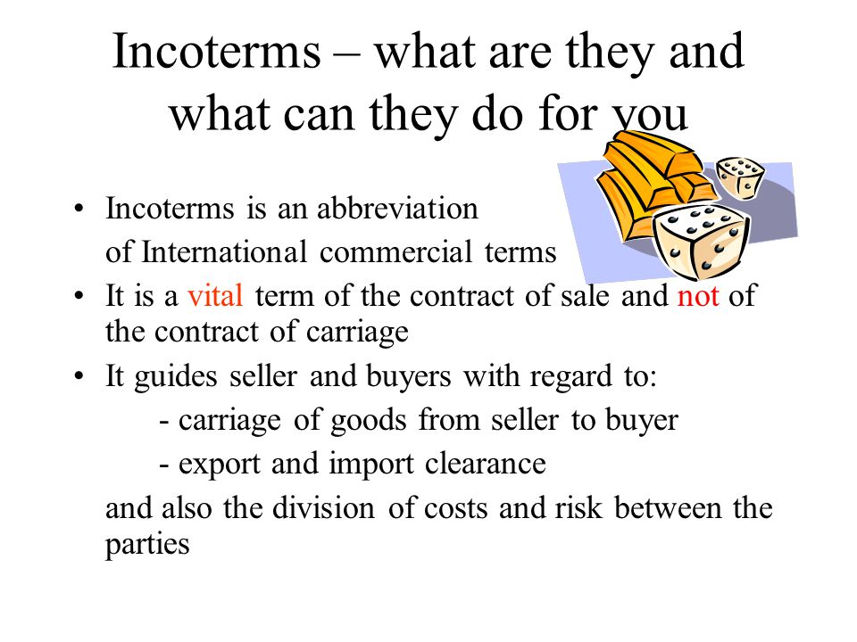 Incoterms – what are they and what can they do for you Incoterms is an abbreviation of International commercial terms It is a vital term of the contract of sale and not of the contract of carriage It guides seller and buyers with regard to: - carriage of goods from seller to buyer - export and import clearance and also the division of costs and risk between the parties