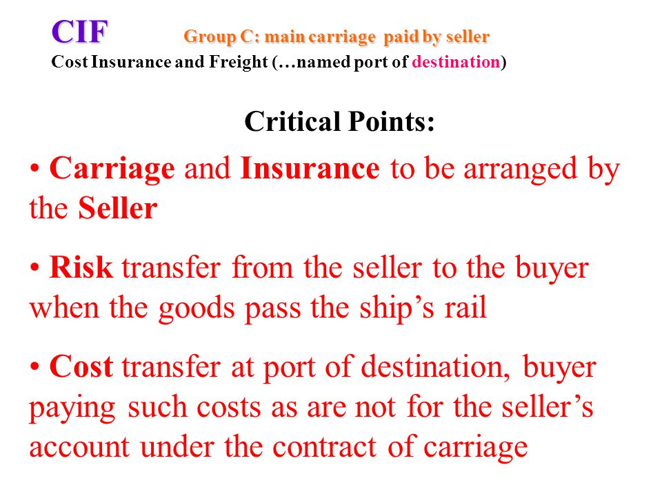 CIF Group C: main carriage paid by seller CIF Group C: main carriage paid by seller Cost Insurance and Freight (…named port of destination) Carriage and Insurance to be arranged by the Seller Risk transfer from the seller to the buyer when the goods pass the ships rail Cost transfer at port of destination, buyer paying such costs as are not for the sellers account under the contract of carriage Critical Points: