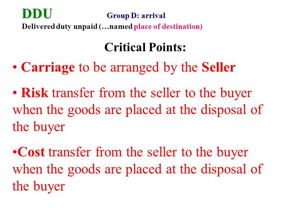 DDU Group D: arrival DDU Group D: arrival Delivered duty unpaid (…named place of destination) Carriage to be arranged by the Seller Risk transfer from the seller to the buyer when the goods are placed at the disposal of the buyer Cost transfer from the seller to the buyer when the goods are placed at the disposal of the buyer Critical Points: