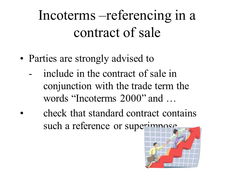 Incoterms –referencing in a contract of sale Parties are strongly advised to -include in the contract of sale in conjunction with the trade term the words Incoterms 2000 and … check that standard contract contains such a reference or superimpose