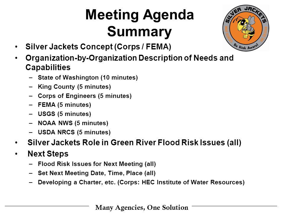 Many Agencies, One Solution Meeting Agenda Summary Silver Jackets Concept (Corps / FEMA) Organization-by-Organization Description of Needs and Capabilities –State of Washington (10 minutes) –King County (5 minutes) –Corps of Engineers (5 minutes) –FEMA (5 minutes) –USGS (5 minutes) –NOAA NWS (5 minutes) –USDA NRCS (5 minutes) Silver Jackets Role in Green River Flood Risk Issues (all) Next Steps –Flood Risk Issues for Next Meeting (all) –Set Next Meeting Date, Time, Place (all) –Developing a Charter, etc.