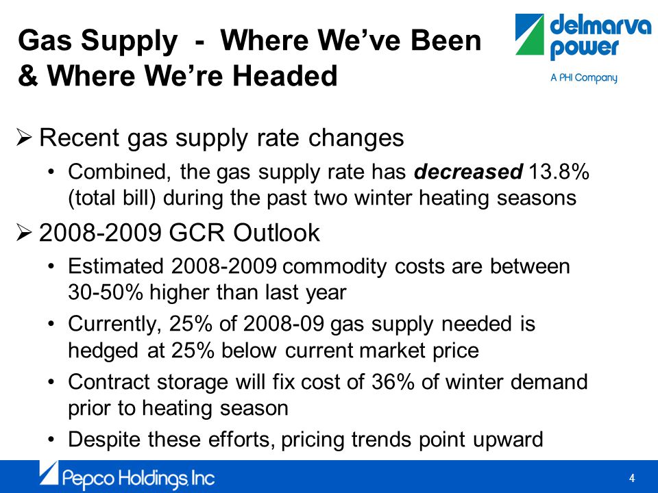 4 Gas Supply - Where Weve Been & Where Were Headed Recent gas supply rate changes Combined, the gas supply rate has decreased 13.8% (total bill) during the past two winter heating seasons GCR Outlook Estimated commodity costs are between 30-50% higher than last year Currently, 25% of gas supply needed is hedged at 25% below current market price Contract storage will fix cost of 36% of winter demand prior to heating season Despite these efforts, pricing trends point upward