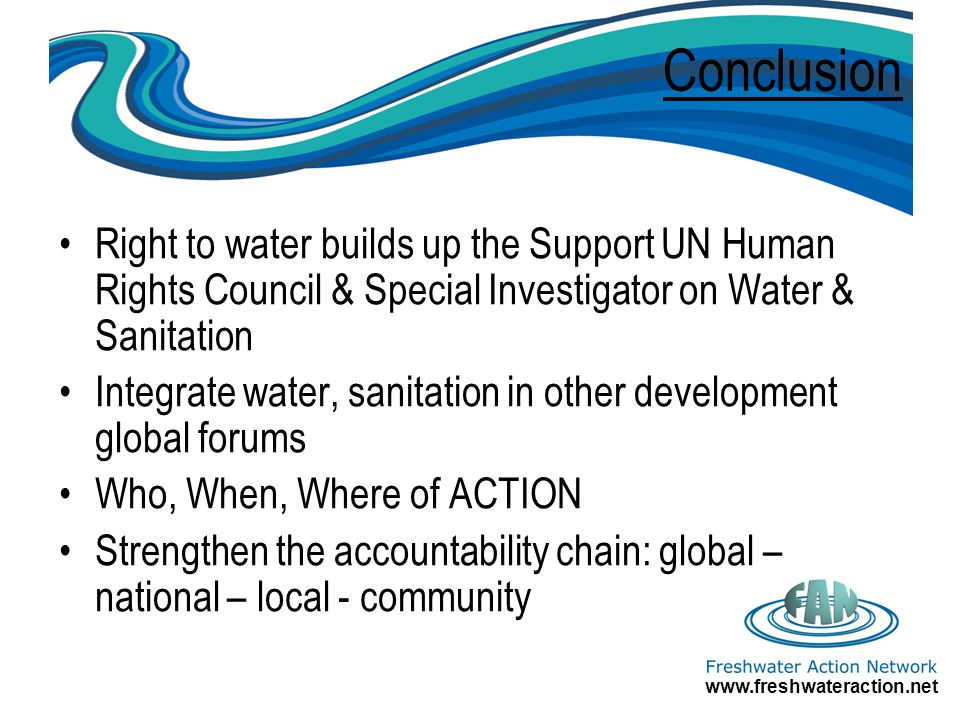 Conclusion Right to water builds up the Support UN Human Rights Council & Special Investigator on Water & Sanitation Integrate water, sanitation in other development global forums Who, When, Where of ACTION Strengthen the accountability chain: global – national – local - community