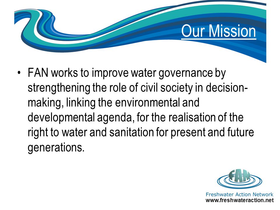 Our Mission FAN works to improve water governance by strengthening the role of civil society in decision- making, linking the environmental and developmental agenda, for the realisation of the right to water and sanitation for present and future generations.