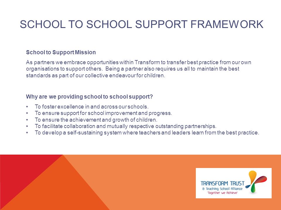 SCHOOL TO SCHOOL SUPPORT FRAMEWORK School to Support Mission As partners we embrace opportunities within Transform to transfer best practice from our own organisations to support others.