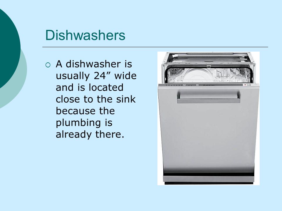Dishwashers A dishwasher is usually 24 wide and is located close to the sink because the plumbing is already there.