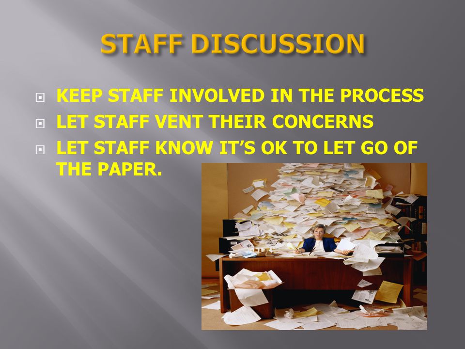 KEEP STAFF INVOLVED IN THE PROCESS LET STAFF VENT THEIR CONCERNS LET STAFF KNOW ITS OK TO LET GO OF THE PAPER.