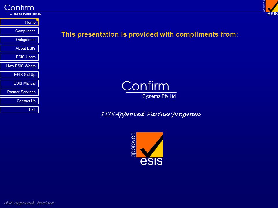 Home Compliance ESIS Approved Partner Obligations About ESIS Confirm ….helping owners comply How ESIS Works Partner Services Contact Us Exit ESIS Set Up ESIS Manual ESIS Users This presentation is provided with compliments from: ESIS Approved Partner program ESIS Approved Partner Confirm Systems Pty Ltd