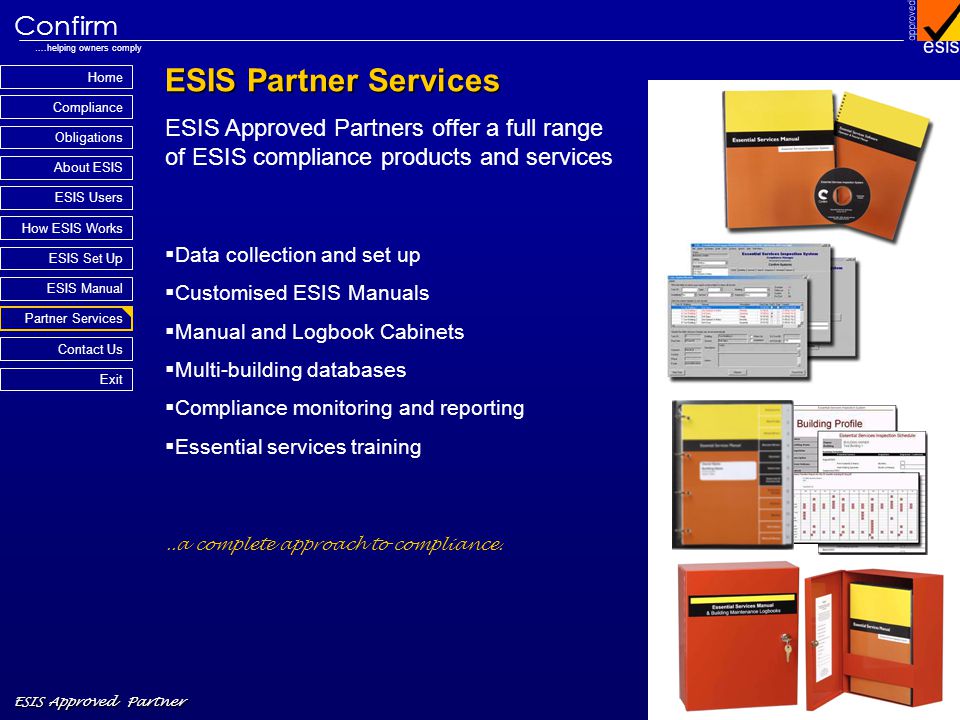 Home Compliance ESIS Approved Partner Obligations About ESIS Confirm ….helping owners comply How ESIS Works Partner Services Contact Us Exit ESIS Set Up ESIS Manual ESIS Users ESIS Partner Services ESIS Approved Partners offer a full range of ESIS compliance products and services Data collection and set up Customised ESIS Manuals Manual and Logbook Cabinets Multi-building databases Compliance monitoring and reporting Essential services training..a complete approach to compliance.