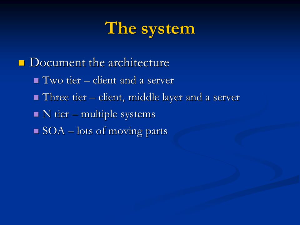 The system Document the architecture Document the architecture Two tier – client and a server Two tier – client and a server Three tier – client, middle layer and a server Three tier – client, middle layer and a server N tier – multiple systems N tier – multiple systems SOA – lots of moving parts SOA – lots of moving parts