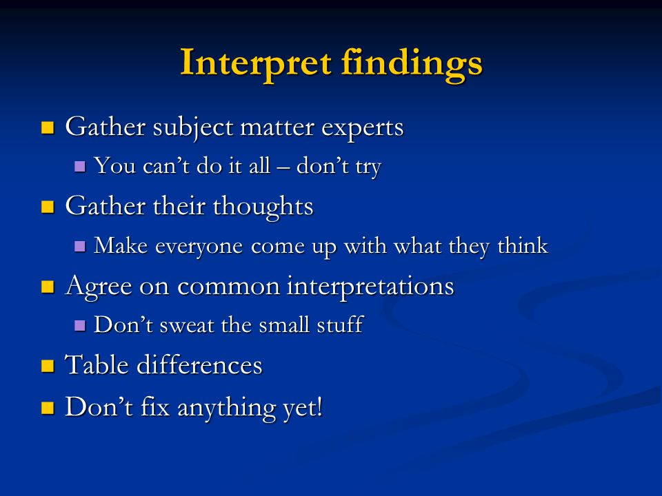 Interpret findings Gather subject matter experts Gather subject matter experts You cant do it all – dont try You cant do it all – dont try Gather their thoughts Gather their thoughts Make everyone come up with what they think Make everyone come up with what they think Agree on common interpretations Agree on common interpretations Dont sweat the small stuff Dont sweat the small stuff Table differences Table differences Dont fix anything yet.
