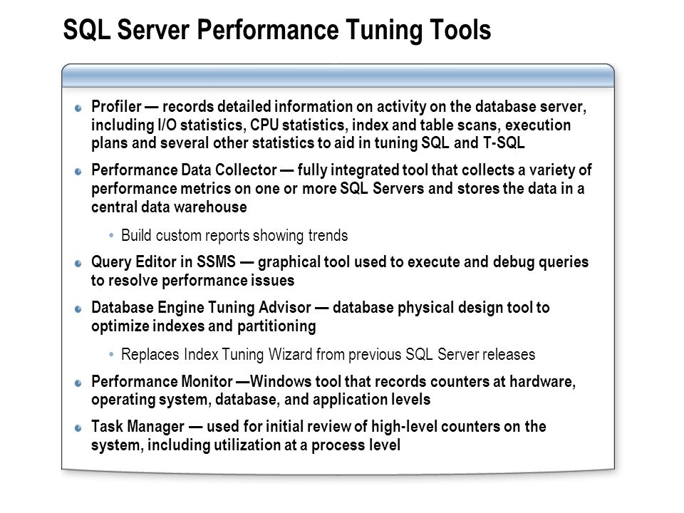 SQL Server Performance Tuning Tools Profiler records detailed information on activity on the database server, including I/O statistics, CPU statistics, index and table scans, execution plans and several other statistics to aid in tuning SQL and T-SQL Performance Data Collector fully integrated tool that collects a variety of performance metrics on one or more SQL Servers and stores the data in a central data warehouse Build custom reports showing trends Query Editor in SSMS graphical tool used to execute and debug queries to resolve performance issues Database Engine Tuning Advisor database physical design tool to optimize indexes and partitioning Replaces Index Tuning Wizard from previous SQL Server releases Performance Monitor Windows tool that records counters at hardware, operating system, database, and application levels Task Manager used for initial review of high-level counters on the system, including utilization at a process level