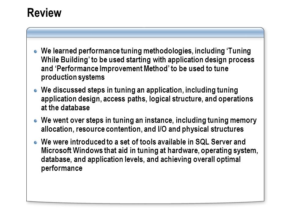 Review We learned performance tuning methodologies, including Tuning While Building to be used starting with application design process and Performance Improvement Method to be used to tune production systems We discussed steps in tuning an application, including tuning application design, access paths, logical structure, and operations at the database We went over steps in tuning an instance, including tuning memory allocation, resource contention, and I/O and physical structures We were introduced to a set of tools available in SQL Server and Microsoft Windows that aid in tuning at hardware, operating system, database, and application levels, and achieving overall optimal performance