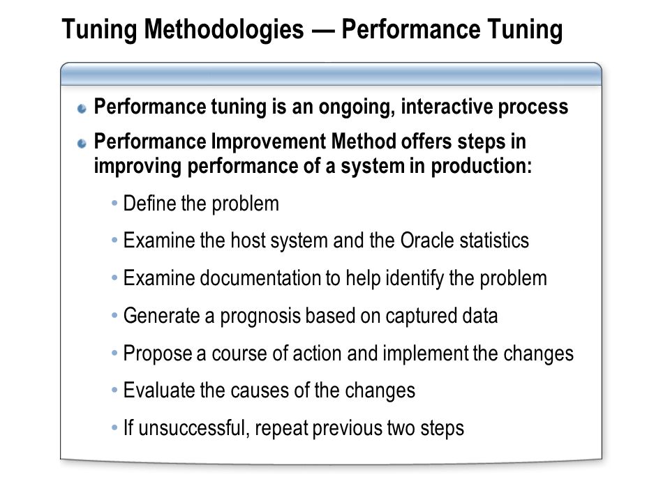 Tuning Methodologies Performance Tuning Performance tuning is an ongoing, interactive process Performance Improvement Method offers steps in improving performance of a system in production: Define the problem Examine the host system and the Oracle statistics Examine documentation to help identify the problem Generate a prognosis based on captured data Propose a course of action and implement the changes Evaluate the causes of the changes If unsuccessful, repeat previous two steps